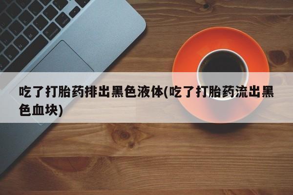 紫竹药业打胎药网购吃了打胎药排出黑色液体(吃了打胎药流出黑色血块)