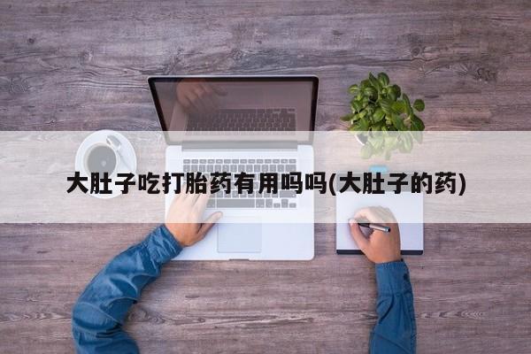 紫竹药业打胎药网购大肚子吃打胎药有用吗吗(大肚子的药)