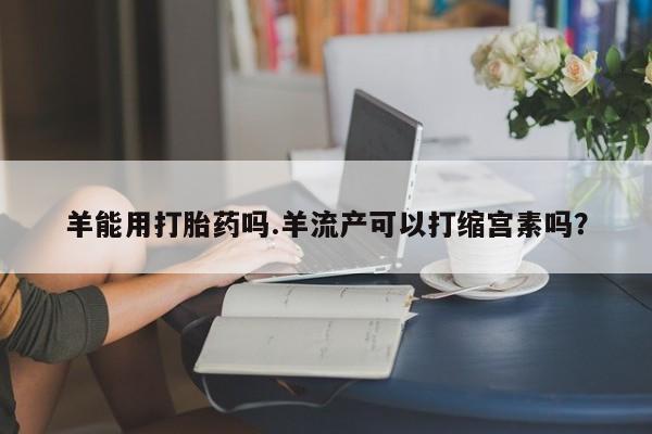 紫竹药业打胎药网购羊能用打胎药吗.羊流产可以打缩宫素吗？