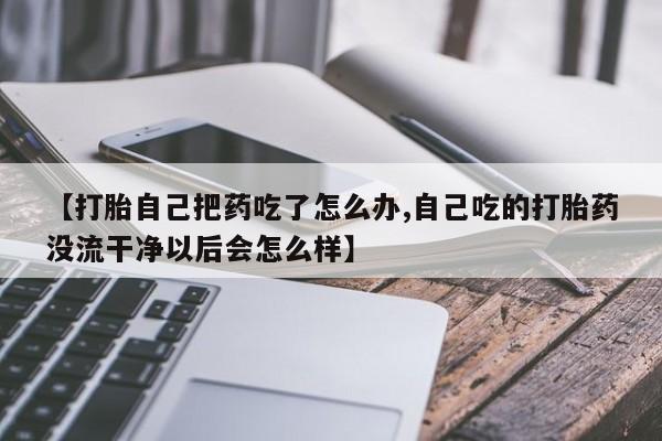 紫竹药业打胎药网购【打胎自己把药吃了怎么办,自己吃的打胎药没流干净以后会怎么样】