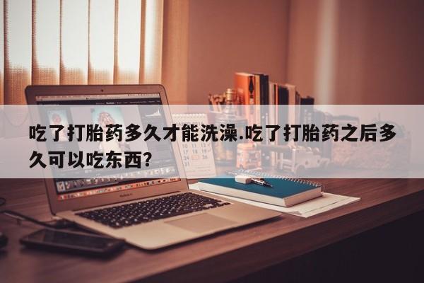 紫竹药业打胎药网购吃了打胎药多久才能洗澡.吃了打胎药之后多久可以吃东西？