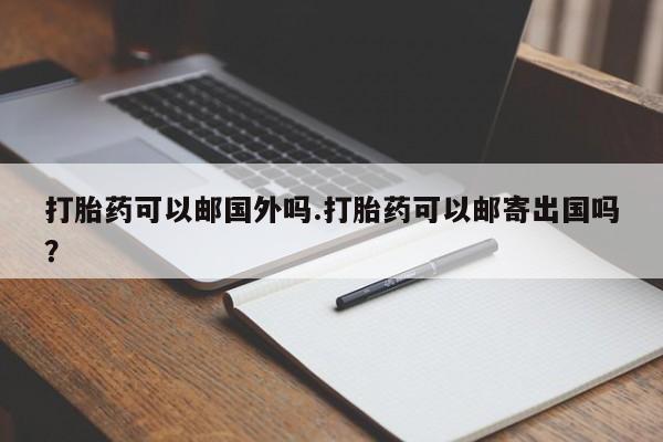 紫竹药业打胎药网购打胎药可以邮国外吗.打胎药可以邮寄出国吗？