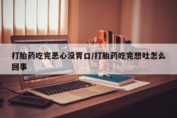 紫竹药业打胎药网购打胎药吃完恶心没胃口/打胎药吃完想吐怎么回事