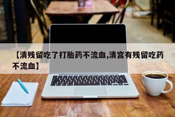 紫竹药业打胎药网购【清残留吃了打胎药不流血,清宫有残留吃药不流血】