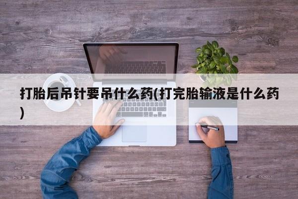 紫竹药业打胎药网购打胎后吊针要吊什么药(打完胎输液是什么药)