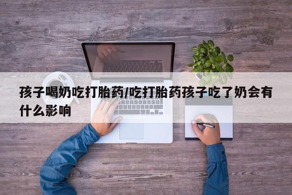 紫竹药业打胎药网购孩子喝奶吃打胎药/吃打胎药孩子吃了奶会有什么影响