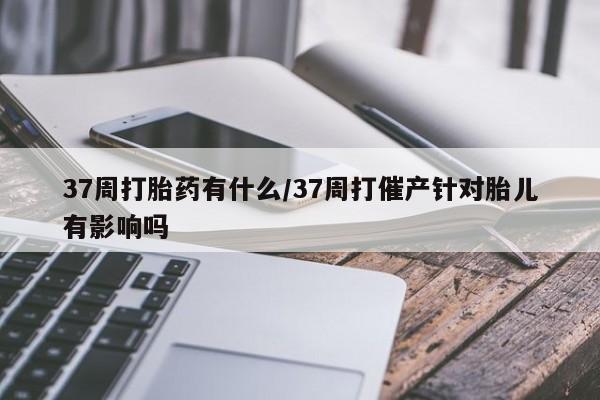 紫竹药业打胎药网购37周打胎药有什么/37周打催产针对胎儿有影响吗