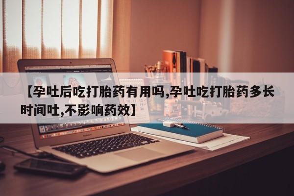 紫竹药业打胎药网购【孕吐后吃打胎药有用吗,孕吐吃打胎药多长时间吐,不影响药效】