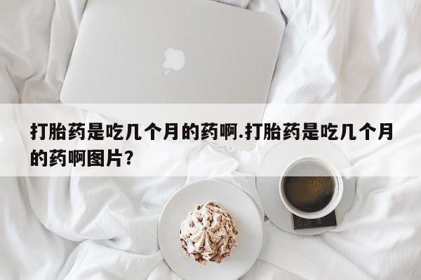 紫竹药业打胎药网购打胎药是吃几个月的药啊.打胎药是吃几个月的药啊图片？