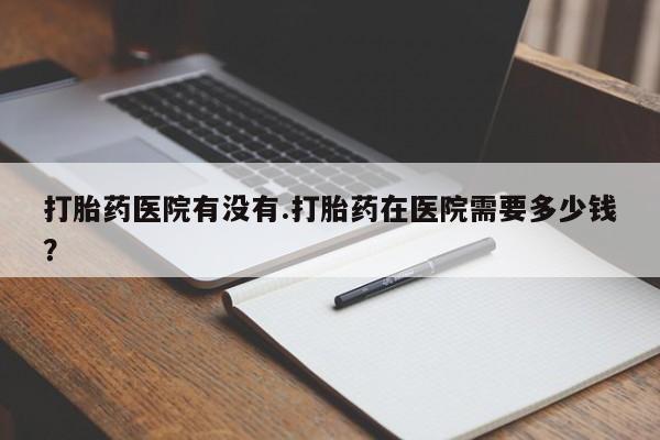 紫竹药业打胎药网购打胎药医院有没有.打胎药在医院需要多少钱？