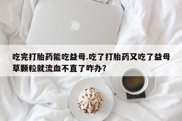 紫竹药业打胎药网购吃完打胎药能吃益母.吃了打胎药又吃了益母草颗粒就流血不直了咋办？