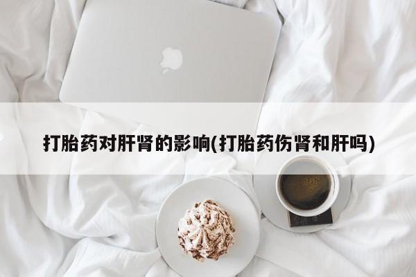 紫竹药业打胎药网购打胎药对肝肾的影响(打胎药伤肾和肝吗)