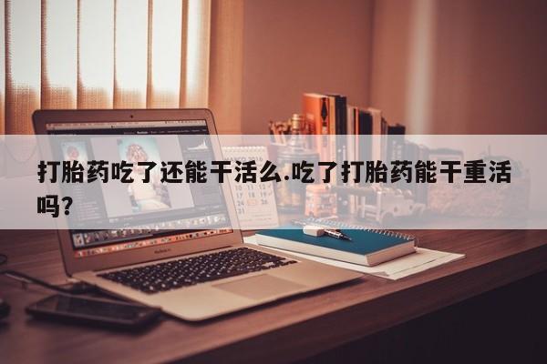 紫竹药业打胎药网购打胎药吃了还能干活么.吃了打胎药能干重活吗？