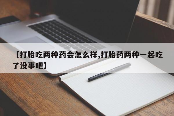 紫竹药业打胎药网购【打胎吃两种药会怎么样,打胎药两种一起吃了没事吧】