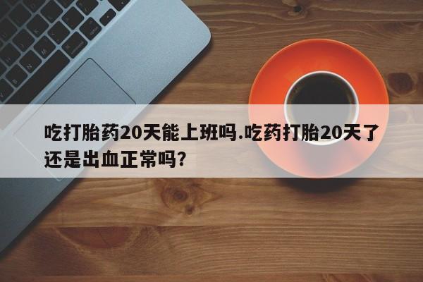 紫竹药业打胎药网购吃打胎药20天能上班吗.吃药打胎20天了还是出血正常吗？
