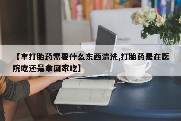 紫竹药业打胎药网购【拿打胎药需要什么东西清洗,打胎药是在医院吃还是拿回家吃】