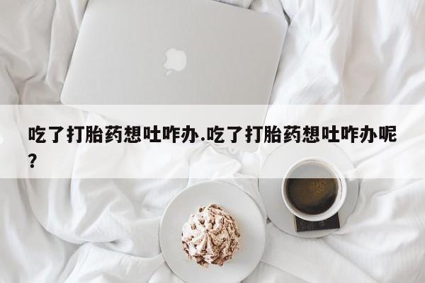 紫竹药业打胎药网购吃了打胎药想吐咋办.吃了打胎药想吐咋办呢？