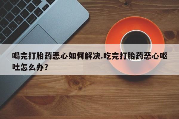 紫竹药业打胎药网购喝完打胎药恶心如何解决.吃完打胎药恶心呕吐怎么办？