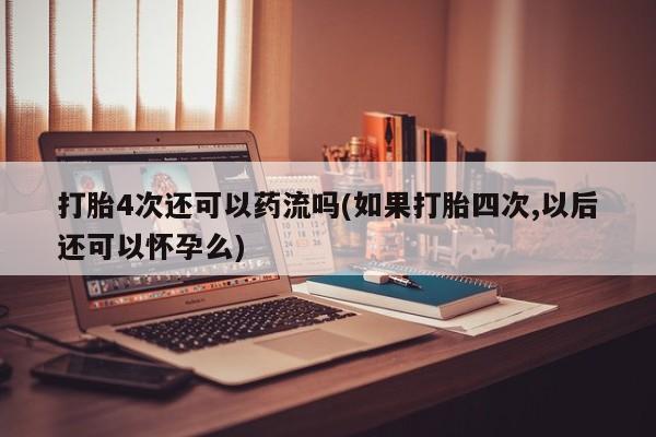 紫竹药业打胎药网购打胎4次还可以药流吗(如果打胎四次,以后还可以怀孕么)