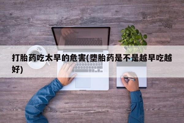紫竹药业打胎药网购打胎药吃太早的危害(堕胎药是不是越早吃越好)