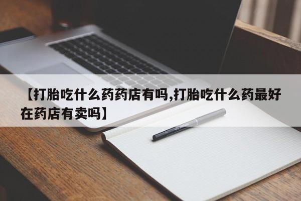 紫竹药业打胎药网购【打胎吃什么药药店有吗,打胎吃什么药最好在药店有卖吗】