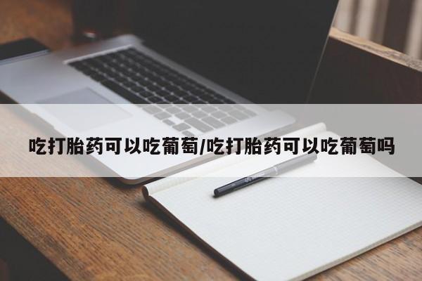 紫竹药业打胎药网购吃打胎药可以吃葡萄/吃打胎药可以吃葡萄吗