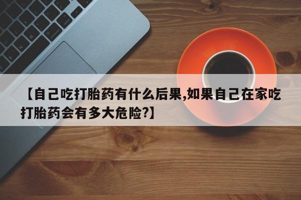 紫竹药业打胎药网购【自己吃打胎药有什么后果,如果自己在家吃打胎药会有多大危险?】