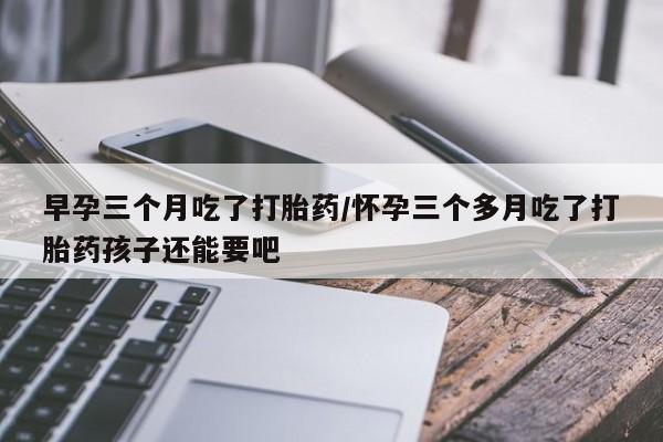 紫竹药业打胎药网购早孕三个月吃了打胎药/怀孕三个多月吃了打胎药孩子还能要吧