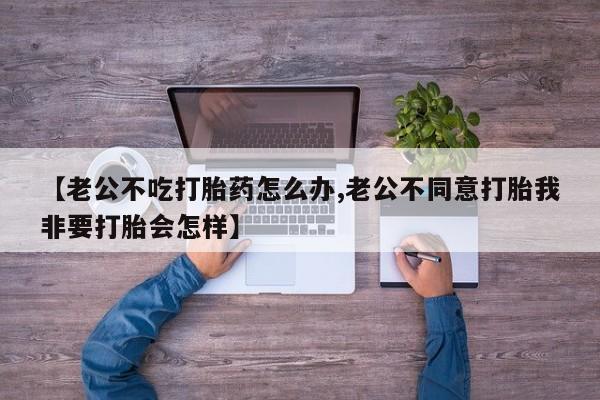 紫竹药业打胎药网购【老公不吃打胎药怎么办,老公不同意打胎我非要打胎会怎样】