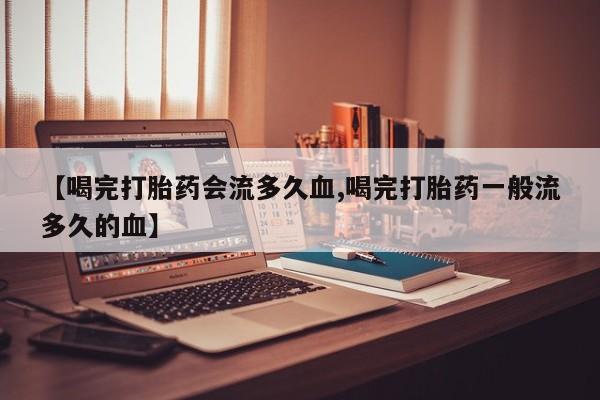 紫竹药业打胎药网购【喝完打胎药会流多久血,喝完打胎药一般流多久的血】