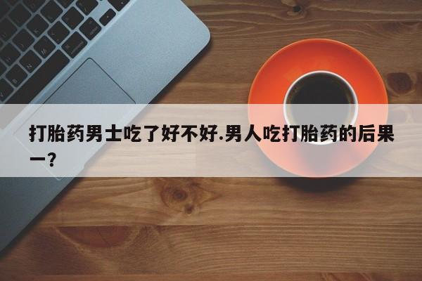紫竹药业打胎药网购打胎药男士吃了好不好.男人吃打胎药的后果一？