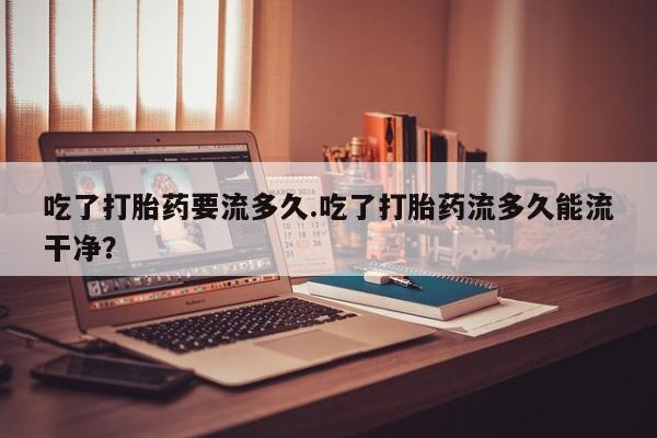 紫竹药业打胎药网购吃了打胎药要流多久.吃了打胎药流多久能流干净？