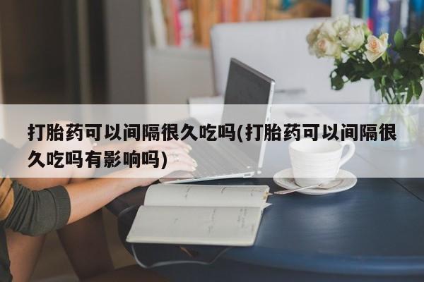 紫竹药业打胎药网购打胎药可以间隔很久吃吗(打胎药可以间隔很久吃吗有影响吗)