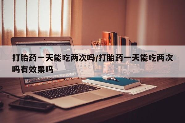 紫竹药业打胎药网购打胎药一天能吃两次吗/打胎药一天能吃两次吗有效果吗