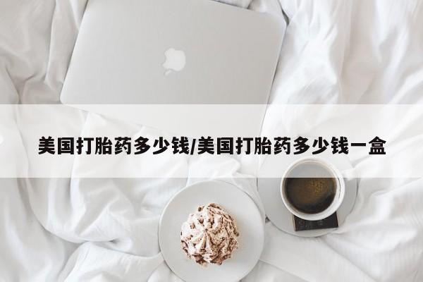 紫竹药业打胎药网购美国打胎药多少钱/美国打胎药多少钱一盒