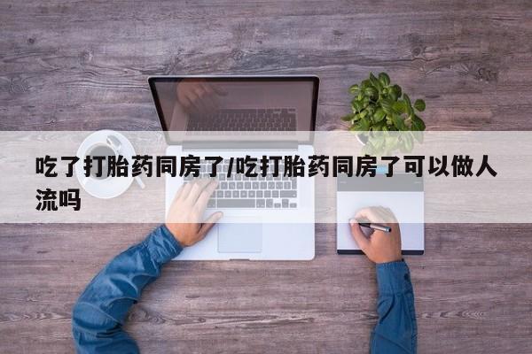 紫竹药业打胎药网购吃了打胎药同房了/吃打胎药同房了可以做人流吗