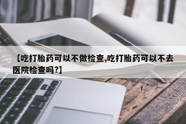 紫竹药业打胎药网购【吃打胎药可以不做检查,吃打胎药可以不去医院检查吗?】