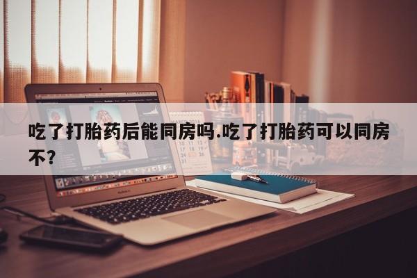紫竹药业打胎药网购吃了打胎药后能同房吗.吃了打胎药可以同房不?