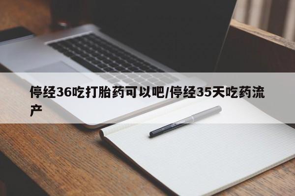 紫竹药业打胎药网购停经36吃打胎药可以吧/停经35天吃药流产