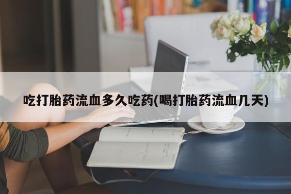 紫竹药业打胎药网购吃打胎药流血多久吃药(喝打胎药流血几天)