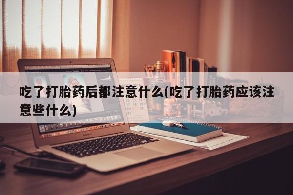 紫竹药业打胎药网购吃了打胎药后都注意什么(吃了打胎药应该注意些什么)