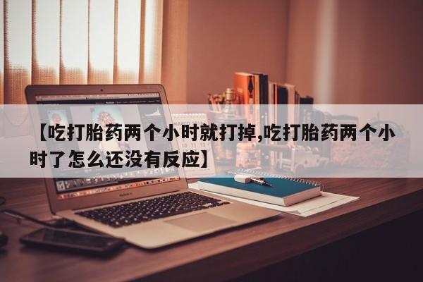 紫竹药业打胎药网购【吃打胎药两个小时就打掉,吃打胎药两个小时了怎么还没有反应】