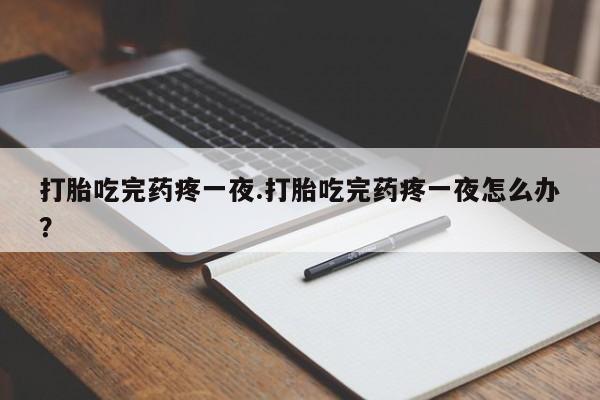 紫竹药业打胎药网购打胎吃完药疼一夜.打胎吃完药疼一夜怎么办？