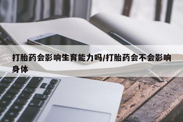 紫竹药业打胎药网购打胎药会影响生育能力吗/打胎药会不会影响身体