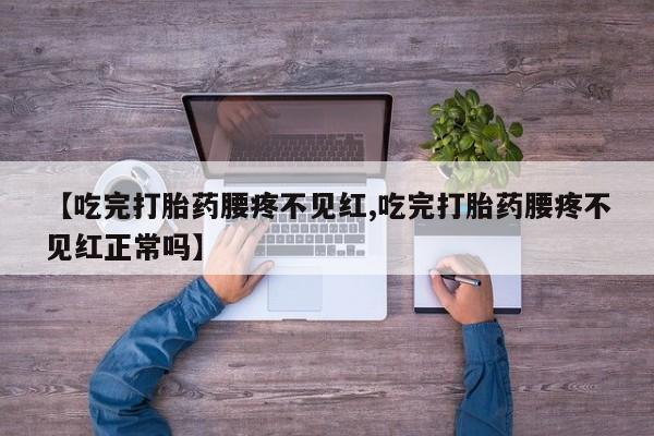 紫竹药业打胎药网购【吃完打胎药腰疼不见红,吃完打胎药腰疼不见红正常吗】