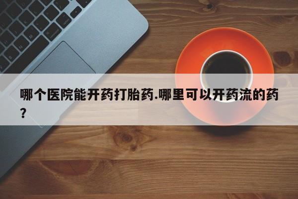 紫竹药业打胎药网购哪个医院能开药打胎药.哪里可以开药流的药？