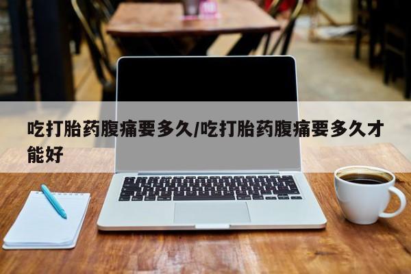 紫竹药业打胎药网购吃打胎药腹痛要多久/吃打胎药腹痛要多久才能好