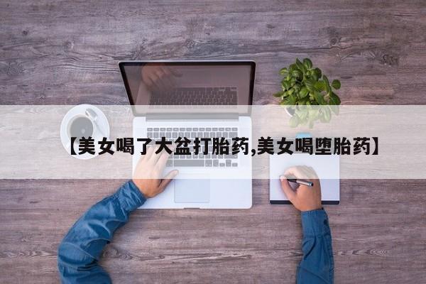 紫竹药业打胎药网购【美女喝了大盆打胎药,美女喝堕胎药】