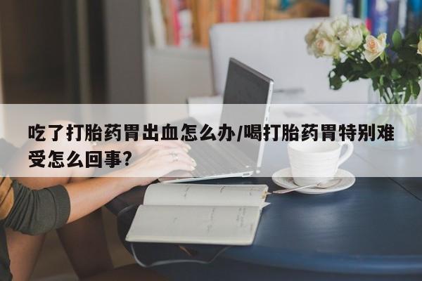 紫竹药业打胎药网购吃了打胎药胃出血怎么办/喝打胎药胃特别难受怎么回事?