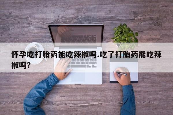 紫竹药业打胎药网购怀孕吃打胎药能吃辣椒吗.吃了打胎药能吃辣椒吗？